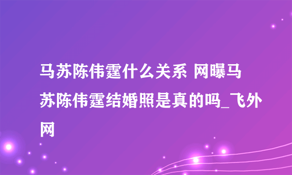 马苏陈伟霆什么关系 网曝马苏陈伟霆结婚照是真的吗_飞外网