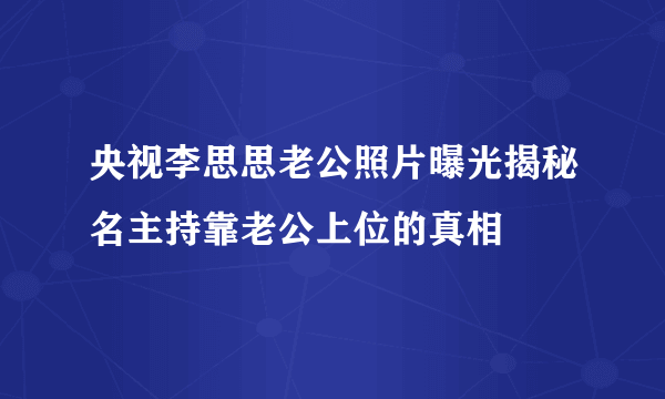 央视李思思老公照片曝光揭秘名主持靠老公上位的真相