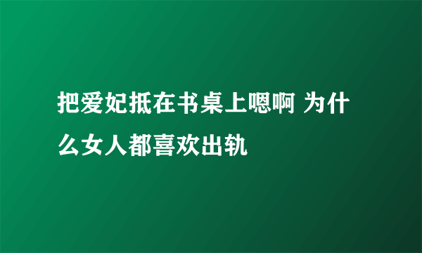 把爱妃抵在书桌上嗯啊 为什么女人都喜欢出轨