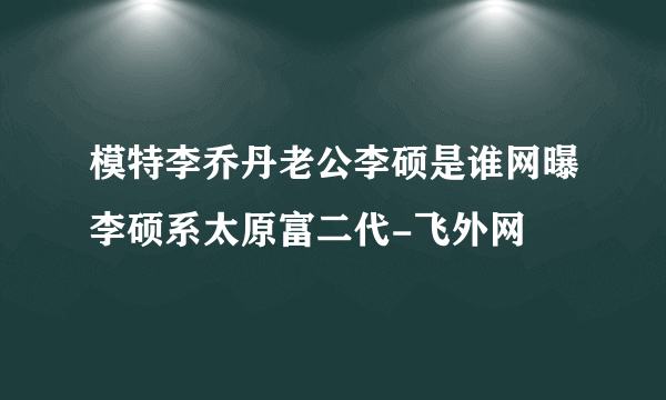 模特李乔丹老公李硕是谁网曝李硕系太原富二代-飞外网