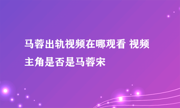 马蓉出轨视频在哪观看 视频主角是否是马蓉宋喆