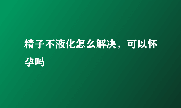 精子不液化怎么解决，可以怀孕吗