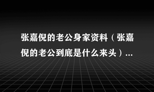 张嘉倪的老公身家资料（张嘉倪的老公到底是什么来头）