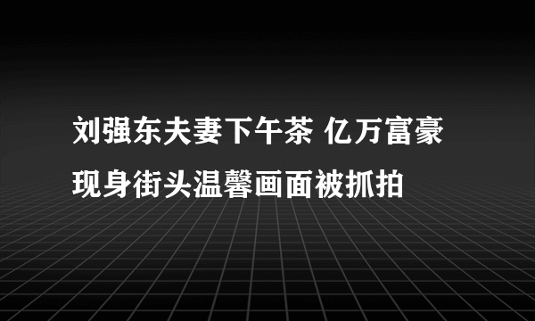 刘强东夫妻下午茶 亿万富豪现身街头温馨画面被抓拍