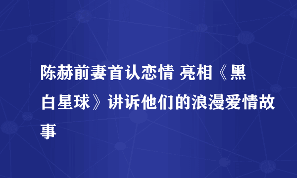 陈赫前妻首认恋情 亮相《黑白星球》讲诉他们的浪漫爱情故事