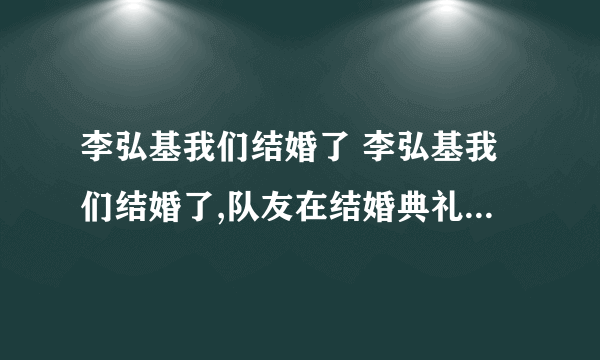 李弘基我们结婚了 李弘基我们结婚了,队友在结婚典礼的是什么歌曲）