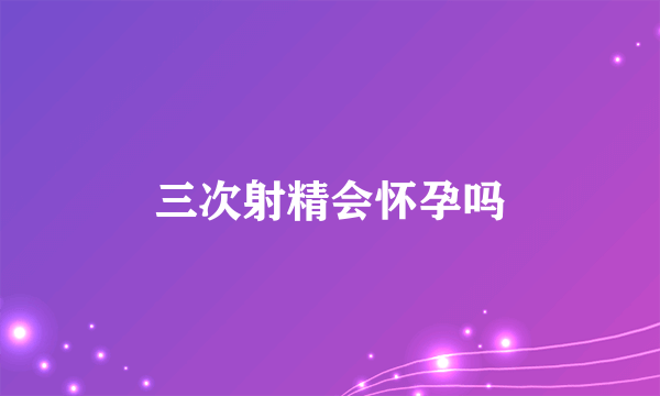 三次射精会怀孕吗