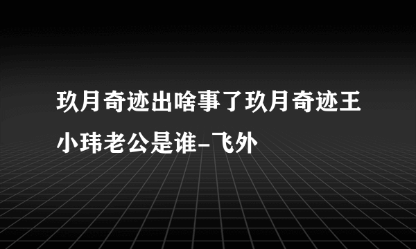 玖月奇迹出啥事了玖月奇迹王小玮老公是谁-飞外