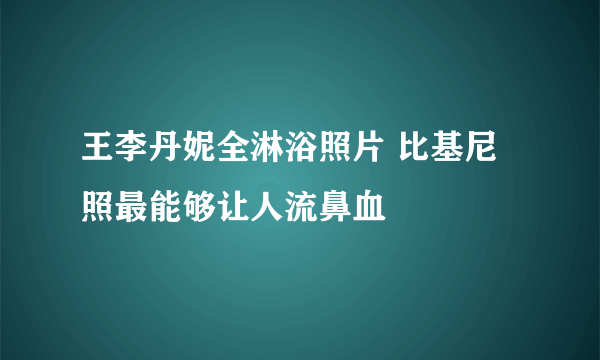 王李丹妮全淋浴照片 比基尼照最能够让人流鼻血