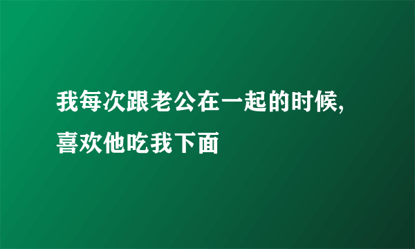 我每次跟老公在一起的时候,喜欢他吃我下面