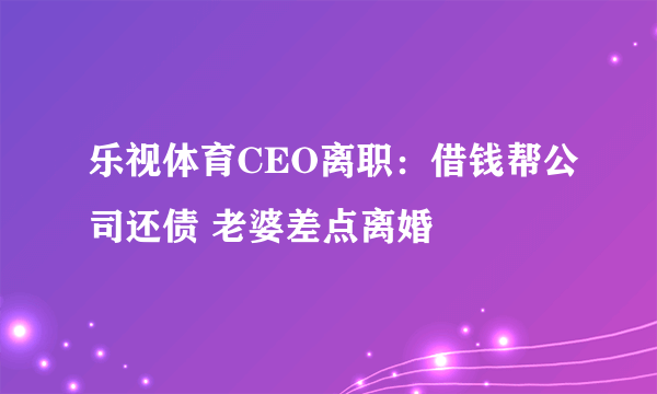 乐视体育CEO离职：借钱帮公司还债 老婆差点离婚