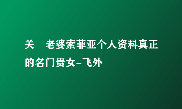 关喆老婆索菲亚个人资料真正的名门贵女-飞外