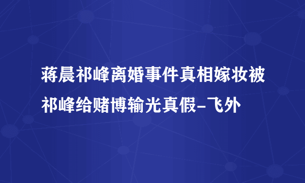 蒋晨祁峰离婚事件真相嫁妆被祁峰给赌博输光真假