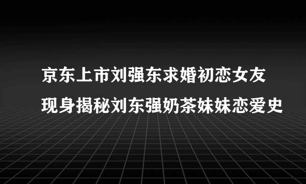 京东上市刘强东求婚初恋女友现身揭秘刘东强奶茶妹妹恋爱史