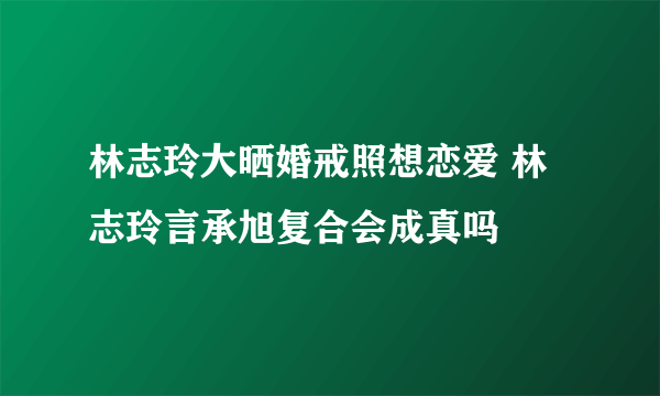 林志玲大晒婚戒照想恋爱 林志玲言承旭复合会成真吗