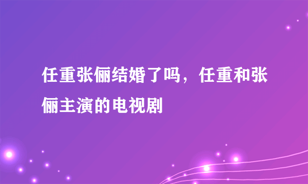 任重张俪结婚了吗，任重和张俪主演的电视剧