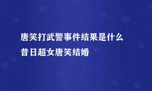 唐笑打武警事件结果是什么 昔日超女唐笑结婚