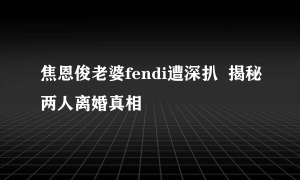 焦恩俊老婆fendi遭深扒  揭秘两人离婚真相