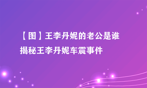 【图】王李丹妮的老公是谁 揭秘王李丹妮车震事件