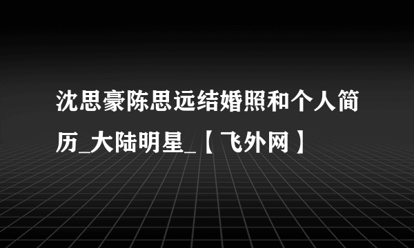 沈思豪陈思远结婚照和个人简历_大陆明星_【飞外网】