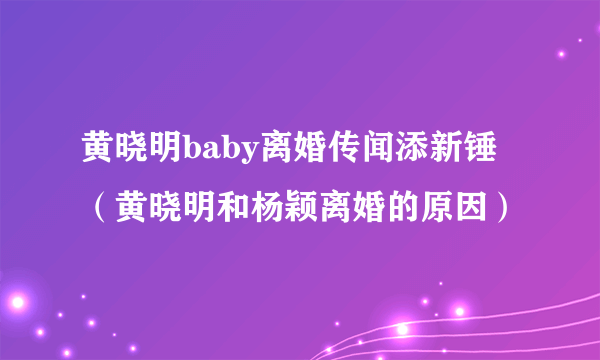 黄晓明baby离婚传闻添新锤（黄晓明和杨颖离婚的原因）