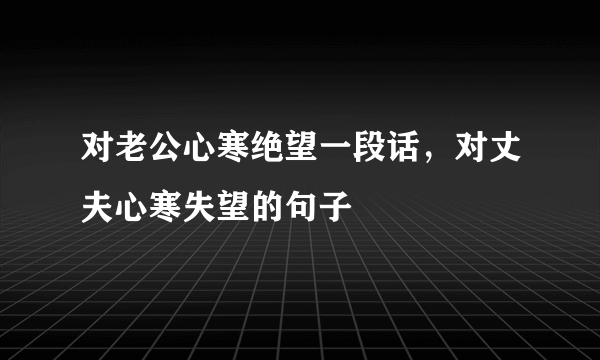 对老公心寒绝望一段话，对丈夫心寒失望的句子