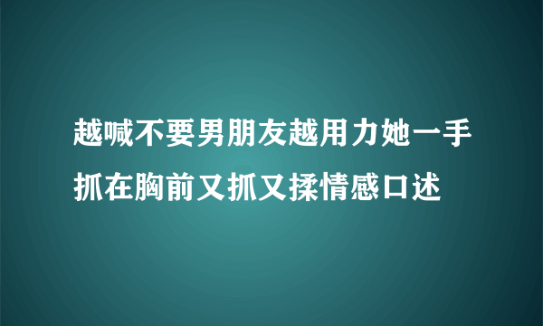 越喊不要男朋友越用力她一手抓在胸前又抓又揉情感口述