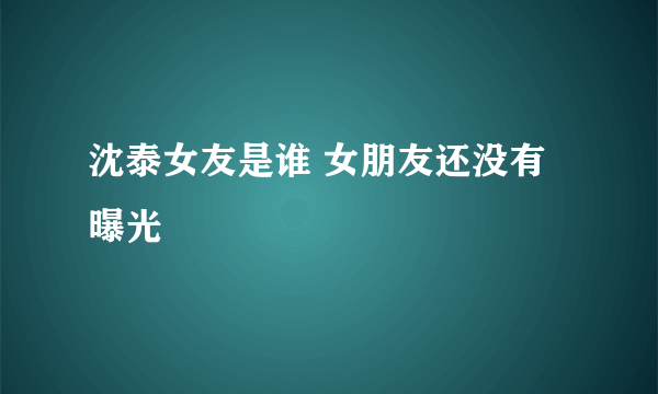 沈泰女友是谁 女朋友还没有曝光