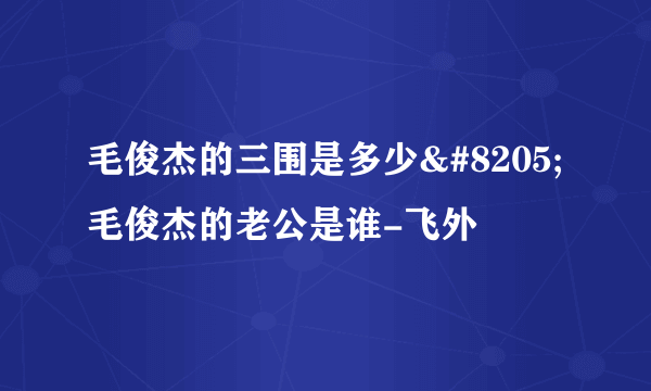 毛俊杰的三围是多少‍ 毛俊杰的老公是谁