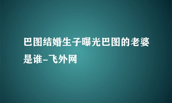 巴图结婚生子曝光巴图的老婆是谁-飞外网