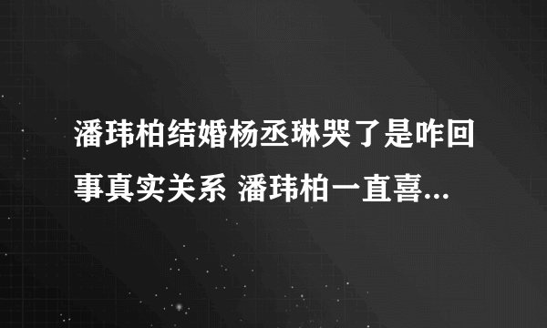 潘玮柏结婚杨丞琳哭了是咋回事真实关系 潘玮柏一直喜欢杨丞琳