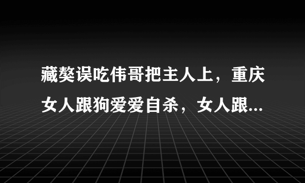 藏獒误吃伟哥把主人上，重庆女人跟狗爱爱自杀，女人跟狗做会怀孕吗