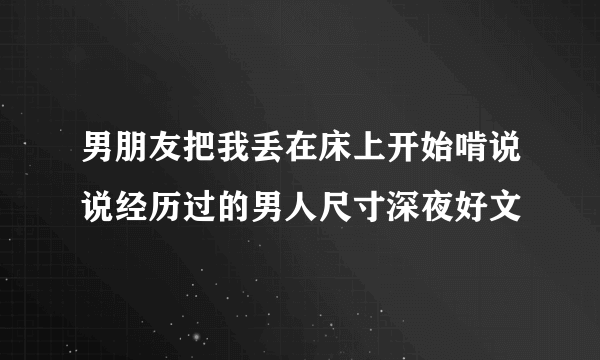 男朋友把我丢在床上开始啃说说经历过的男人尺寸深夜好文