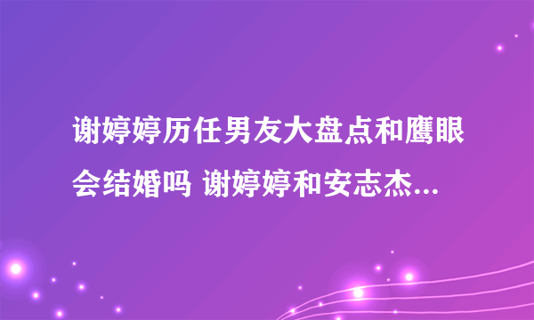 谢婷婷历任男友大盘点和鹰眼会结婚吗 谢婷婷和安志杰分手后悔了