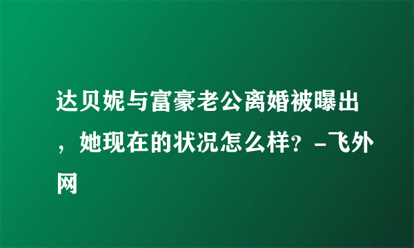 达贝妮与富豪老公离婚被曝出，她现在的状况怎么样？