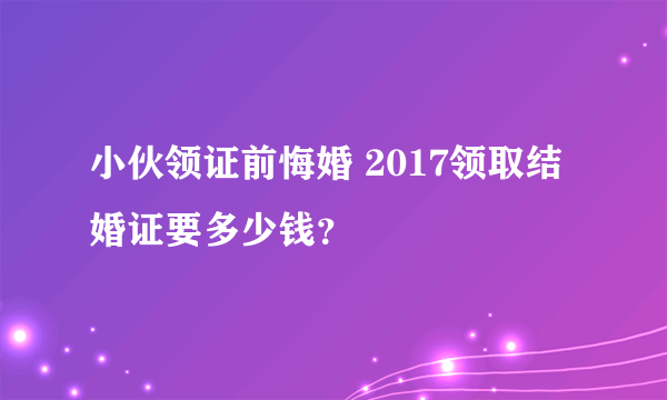 小伙领证前悔婚 2017领取结婚证要多少钱？