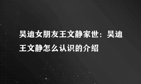 吴迪女朋友王文静家世：吴迪王文静怎么认识的介绍