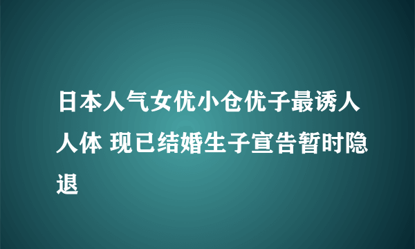 日本人气女优小仓优子最诱人人体 现已结婚生子宣告暂时隐退