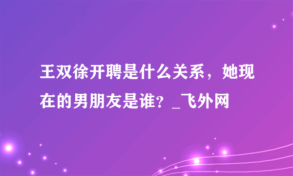 王双徐开聘是什么关系，她现在的男朋友是谁？