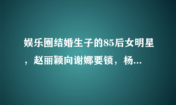 娱乐圈结婚生子的85后女明星，赵丽颖向谢娜要锁，杨幂成为模范