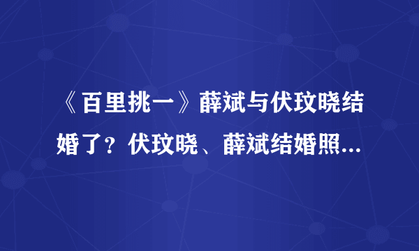 《百里挑一》薛斌与伏玟晓结婚了？伏玟晓、薛斌结婚照曝光_飞外网