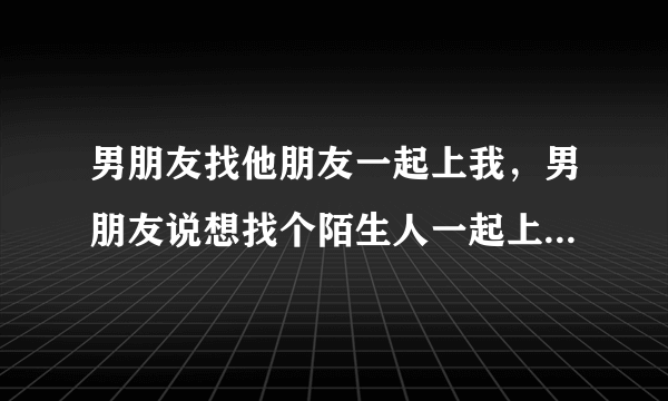 男朋友找他朋友一起上我，男朋友说想找个陌生人一起上我，他说这样很刺激，