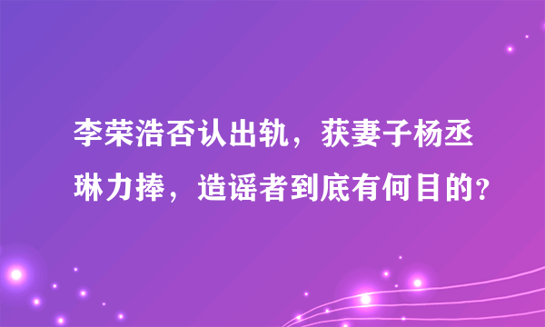 李荣浩否认出轨，获妻子杨丞琳力捧，造谣者到底有何目的？