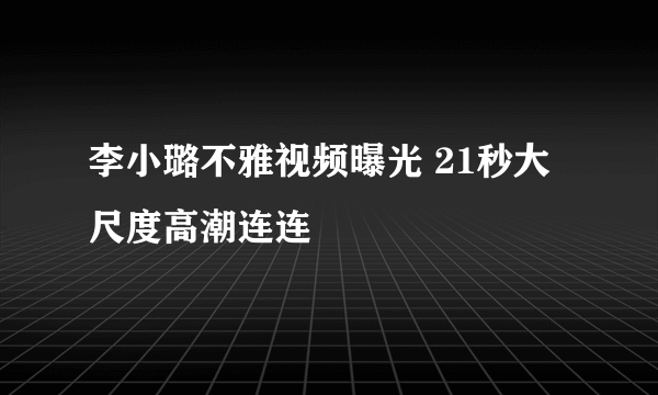 李小璐不雅视频曝光 21秒大尺度高潮连连