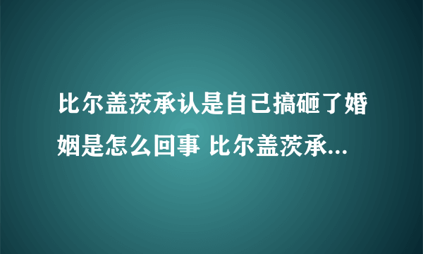 比尔盖茨承认是自己搞砸了婚姻是怎么回事 比尔盖茨承认是自己搞砸了婚姻是什么情况