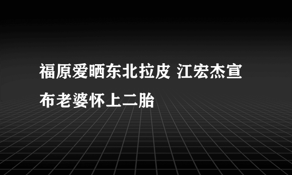 福原爱晒东北拉皮 江宏杰宣布老婆怀上二胎