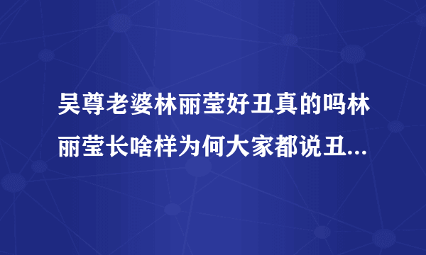 吴尊老婆林丽莹好丑真的吗林丽莹长啥样为何大家都说丑