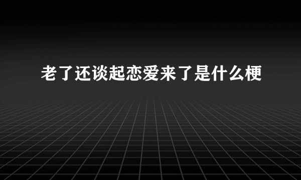 老了还谈起恋爱来了是什么梗