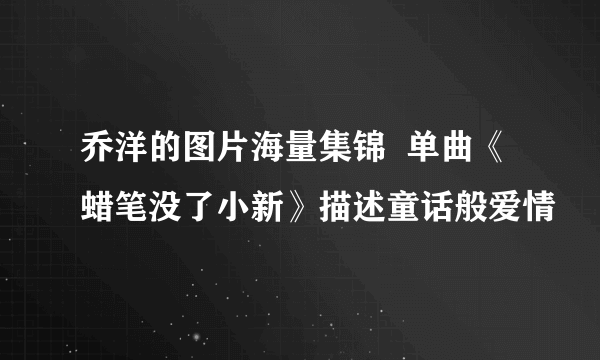 乔洋的图片海量集锦  单曲《蜡笔没了小新》描述童话般爱情