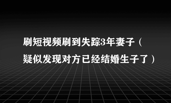 刷短视频刷到失踪3年妻子（疑似发现对方已经结婚生子了）